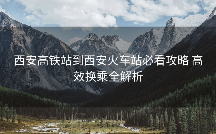 西安高鐵站到西安火車站必看攻略 高效換乘全解析