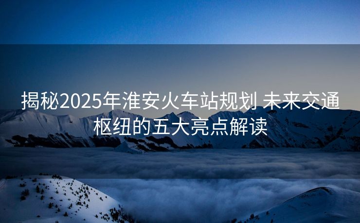 揭秘2025年淮安火車站規(guī)劃 未來交通樞紐的五大亮點(diǎn)解讀