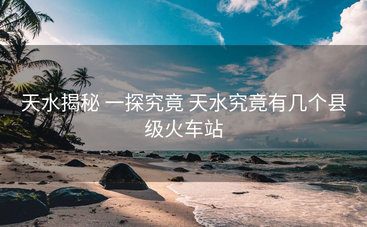 天水揭秘 一探究竟 天水究竟有幾個縣級火車站