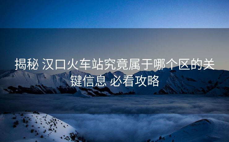 揭秘 漢口火車站究竟屬于哪個區(qū)的關鍵信息 必看攻略
