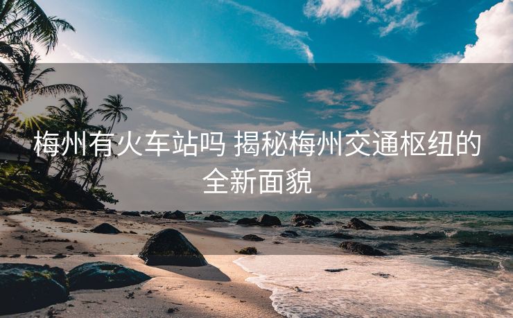 梅州有火車(chē)站嗎 揭秘梅州交通樞紐的全新面貌