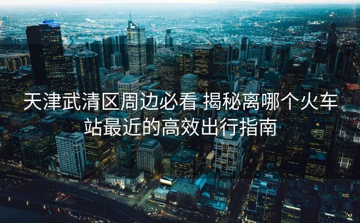 天津武清區(qū)周邊必看 揭秘離哪個(gè)火車站最近的高效出行指南