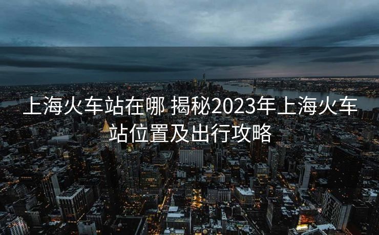 上海火車站在哪 揭秘2023年上?;疖囌疚恢眉俺鲂泄ヂ? alt=