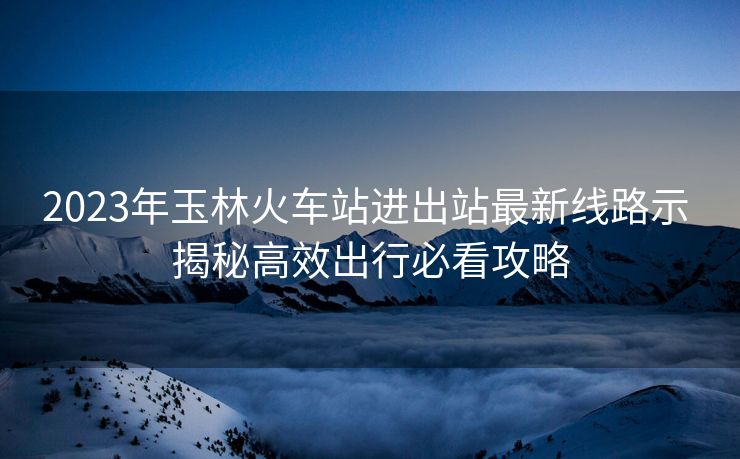 2023年玉林火車站進出站最新線路示 揭秘高效出行必看攻略 2023年玉林火車站進出站最新線路示 揭秘高效出行必看攻略