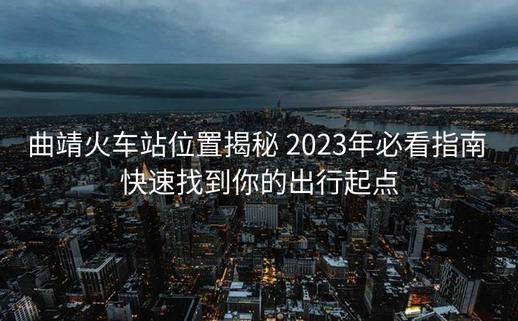 曲靖火車站位置揭秘 2023年必看指南 快速找到你的出行起點 曲靖火車站位置揭秘 2023年必看指南 快速找到你的出行起點