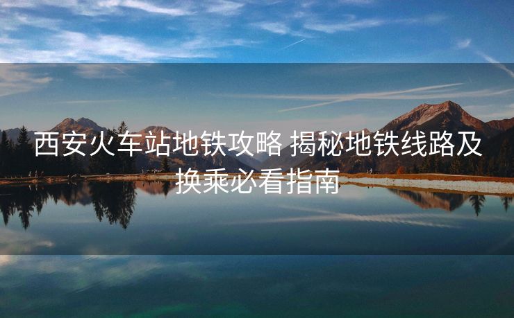 西安火車站地鐵攻略 揭秘地鐵線路及換乘必看指南
