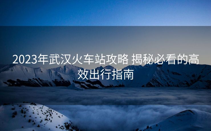 2023年武漢火車站攻略 揭秘必看的高效出行指南