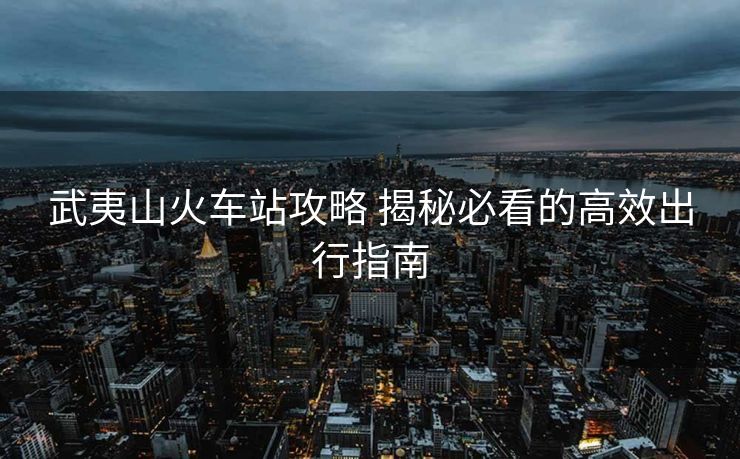 武夷山火車站攻略 揭秘必看的高效出行指南