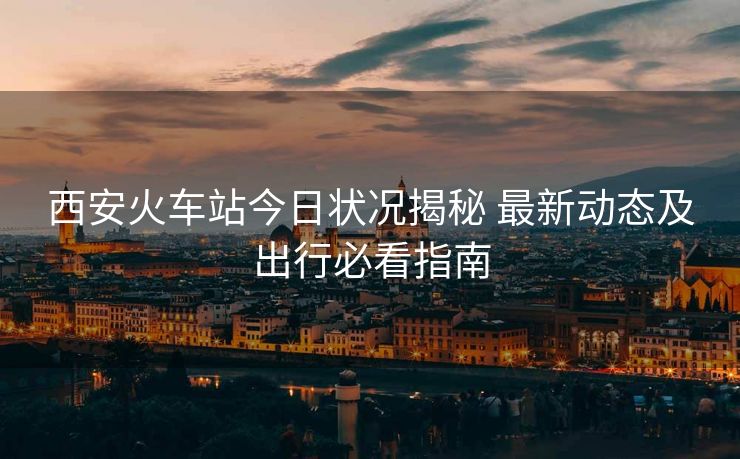 西安火車站今日狀況揭秘 最新動(dòng)態(tài)及出行必看指南