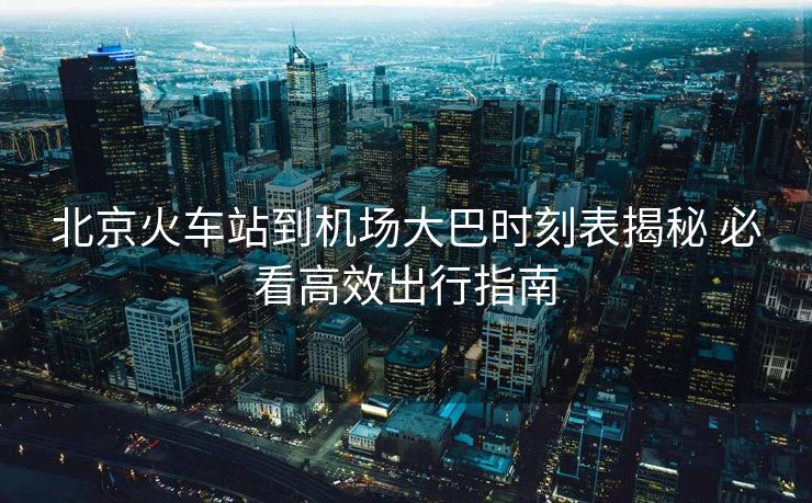 北京火車站到機(jī)場大巴時刻表揭秘 必看高效出行指南