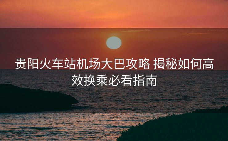 貴陽火車站機場大巴攻略 揭秘如何高效換乘必看指南 貴陽火車站機場大巴攻略 揭秘如何高效換乘必看指南