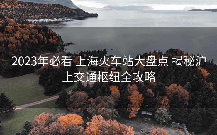 2023年必看 上?；疖囌敬蟊P點(diǎn) 揭秘滬上交通樞紐全攻略