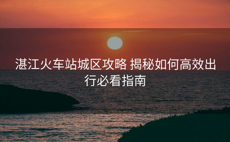 湛江火車(chē)站城區(qū)攻略 揭秘如何高效出行必看指南