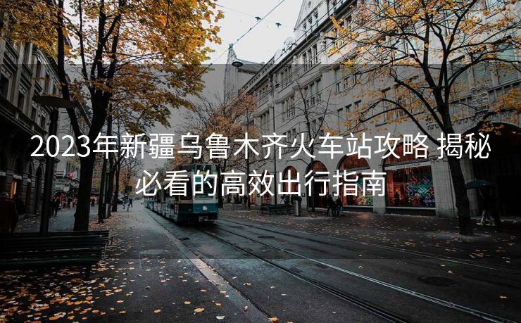 2023年新疆烏魯木齊火車站攻略 揭秘必看的高效出行指南