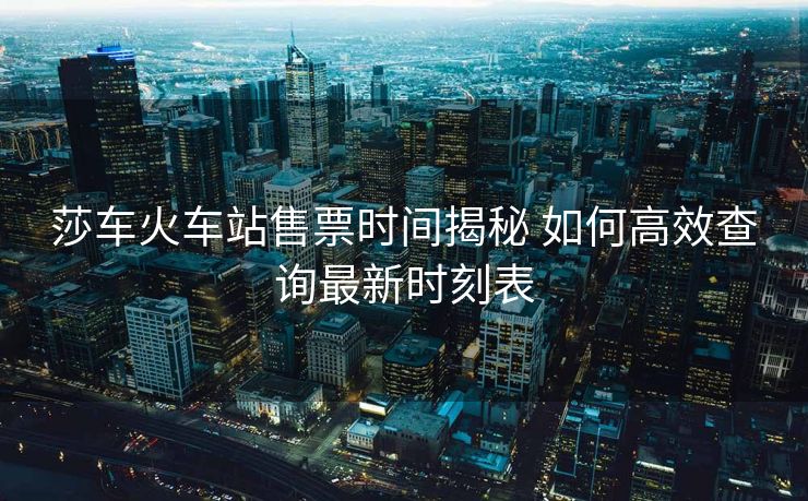 莎車火車站售票時間揭秘 如何高效查詢最新時刻表