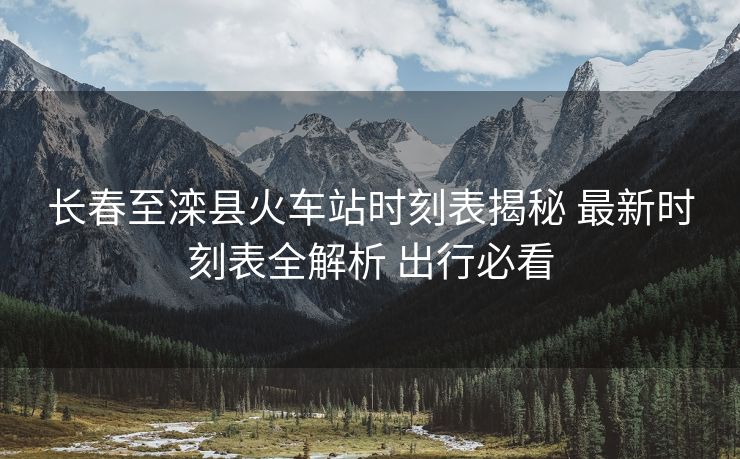 長春至灤縣火車站時(shí)刻表揭秘 最新時(shí)刻表全解析 出行必看