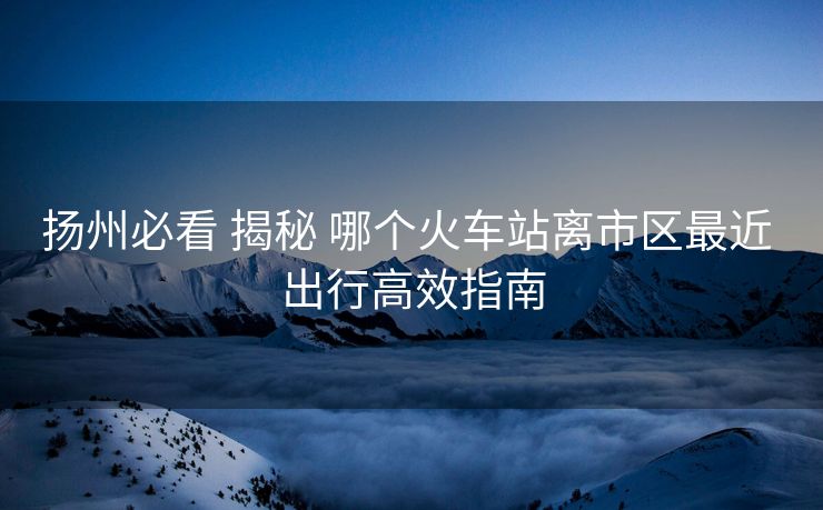 揚州必看 揭秘 哪個火車站離市區(qū)最近 出行高效指南