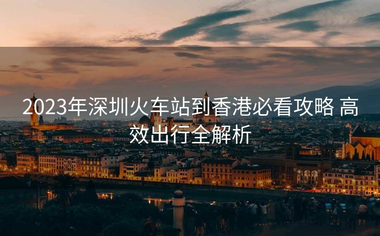 2023年深圳火車站到香港必看攻略 高效出行全解析