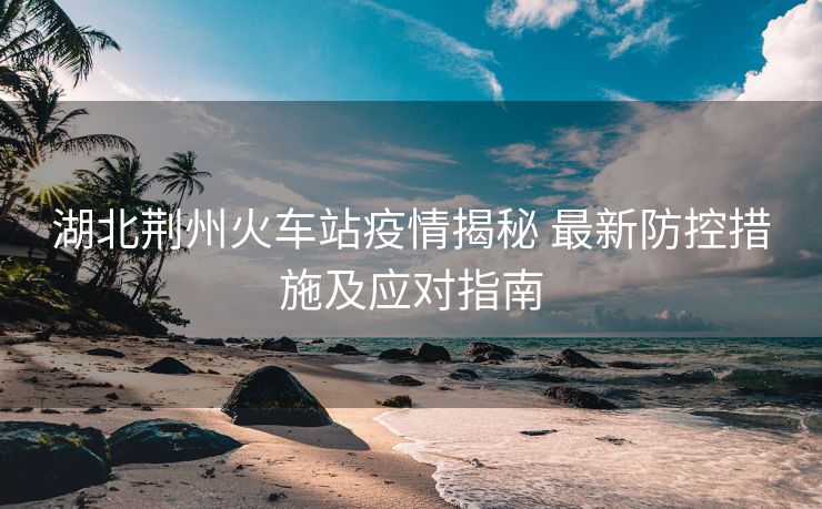 湖北荊州火車站疫情揭秘 最新防控措施及應(yīng)對指南