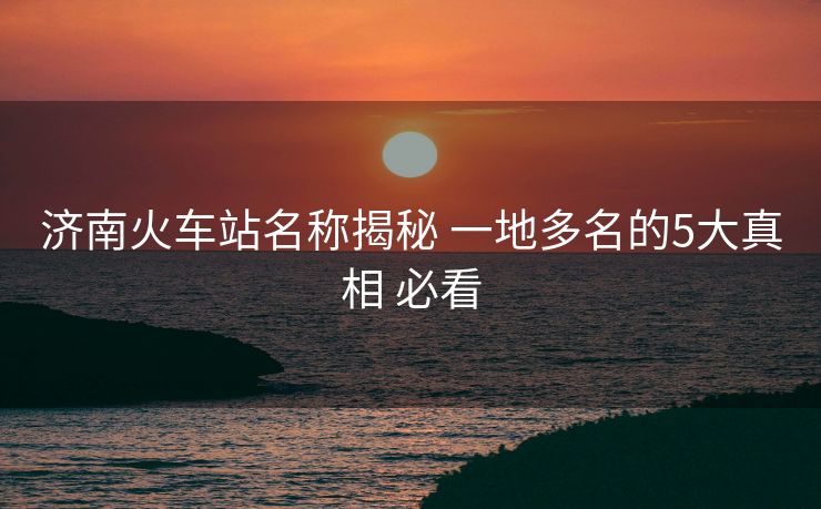 濟南火車站名稱揭秘 一地多名的5大真相 必看