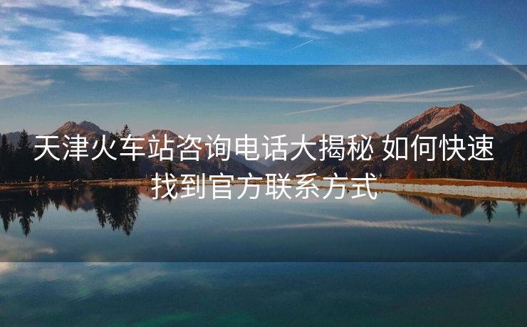 天津火車(chē)站咨詢電話大揭秘 如何快速找到官方聯(lián)系方式 天津火車(chē)站咨詢電話大揭秘 如何快速找到官方聯(lián)系方式