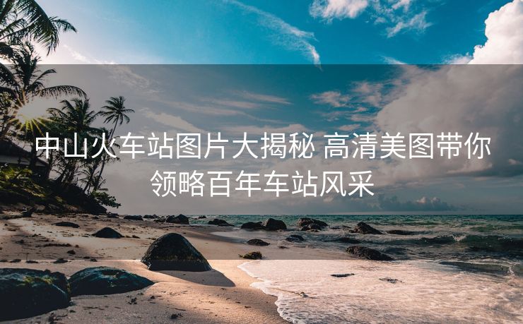 中山火車(chē)站圖片大揭秘 高清美圖帶你領(lǐng)略百年車(chē)站風(fēng)采