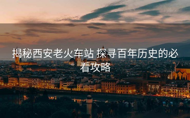 揭秘西安老火車站 探尋百年歷史的必看攻略