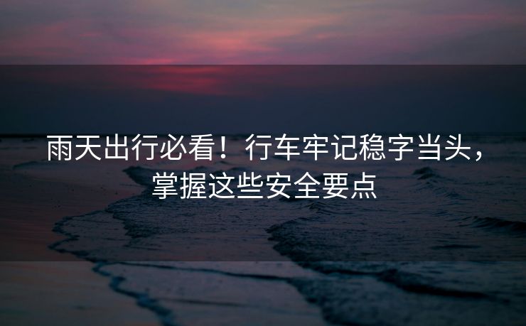 雨天出行必看！行車牢記穩(wěn)字當(dāng)頭，掌握這些安全要點
