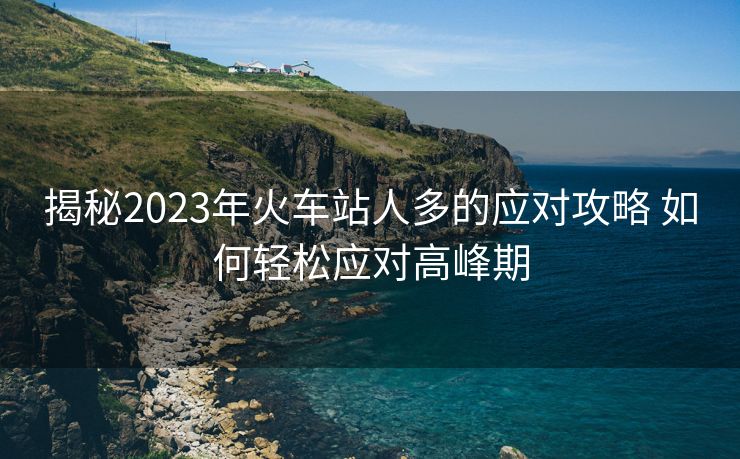 揭秘2023年火車站人多的應(yīng)對攻略 如何輕松應(yīng)對高峰期 揭秘2023年火車站人多的應(yīng)對攻略 如何輕松應(yīng)對高峰期