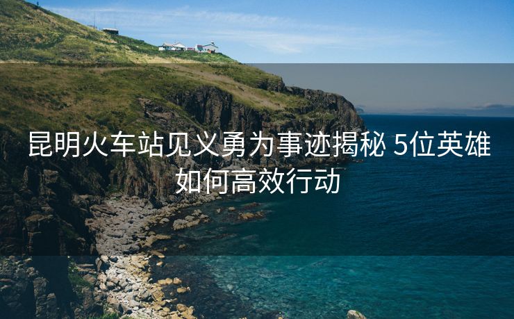 昆明火車站見義勇為事跡揭秘 5位英雄如何高效行動