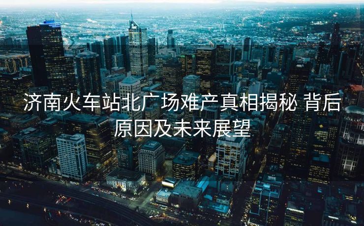 濟南火車站北廣場難產真相揭秘 背后原因及未來展望