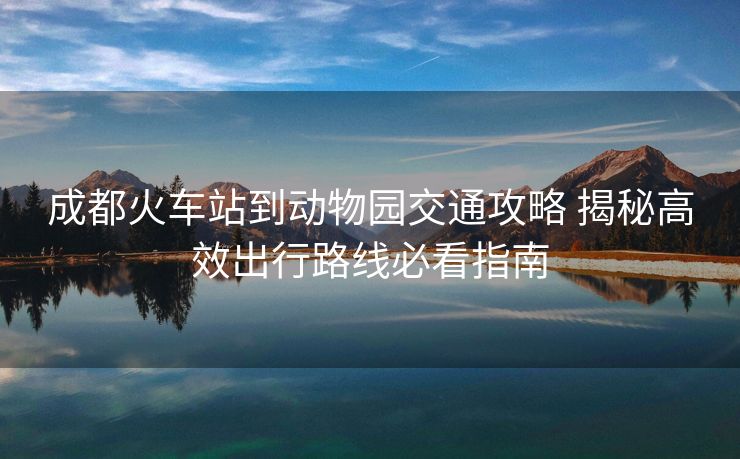 成都火車站到動(dòng)物園交通攻略 揭秘高效出行路線必看指南