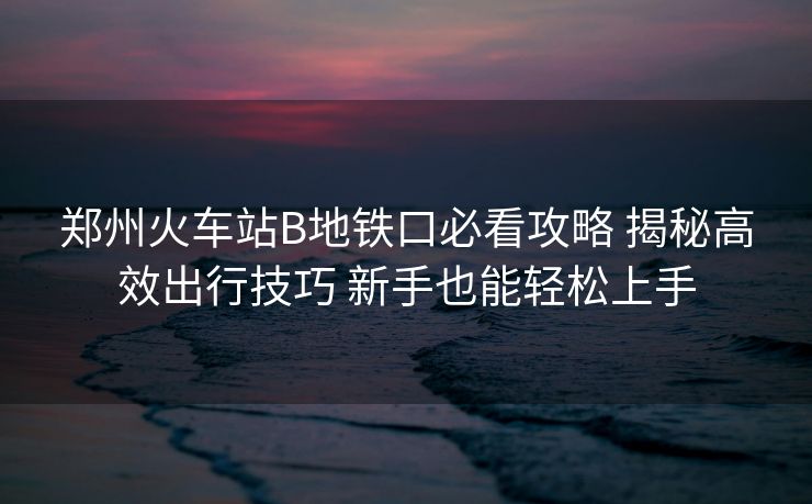 鄭州火車(chē)站B地鐵口必看攻略 揭秘高效出行技巧 新手也能輕松上手