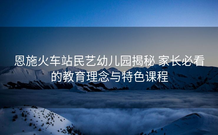 恩施火車站民藝幼兒園揭秘 家長(zhǎng)必看的教育理念與特色課程