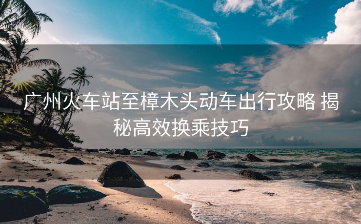 廣州火車站至樟木頭動(dòng)車出行攻略 揭秘高效換乘技巧