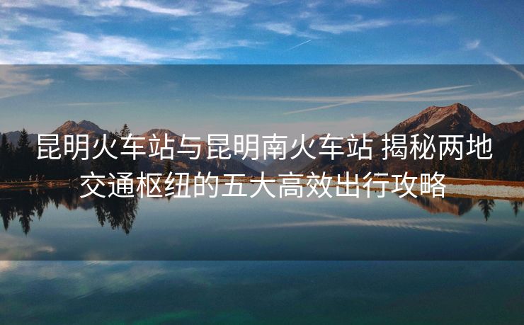 昆明火車站與昆明南火車站 揭秘兩地交通樞紐的五大高效出行攻略