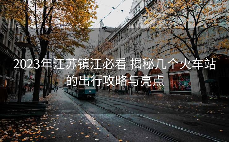 2023年江蘇鎮(zhèn)江必看 揭秘幾個火車站的出行攻略與亮點