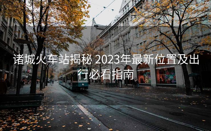 諸城火車站揭秘 2023年最新位置及出行必看指南