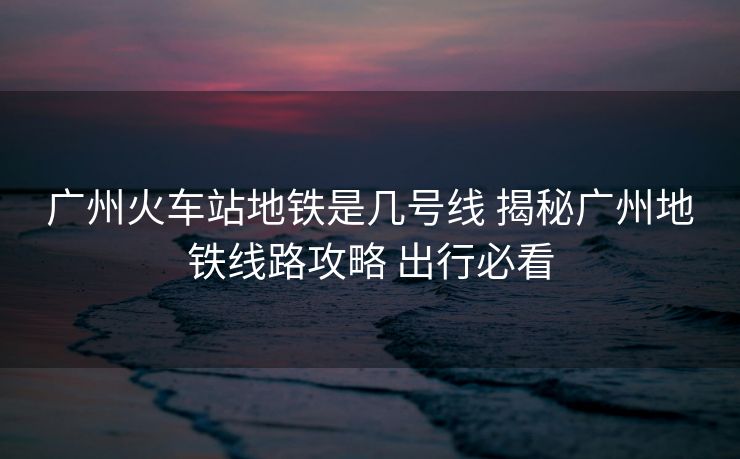 廣州火車站地鐵是幾號線 揭秘廣州地鐵線路攻略 出行必看