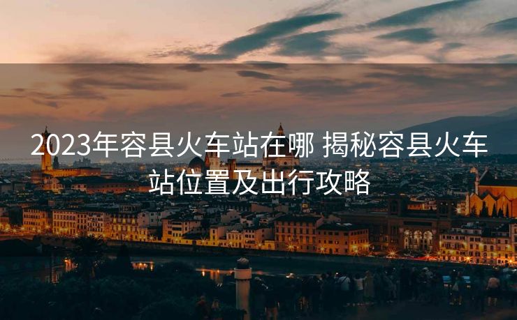 2023年容縣火車站在哪 揭秘容縣火車站位置及出行攻略
