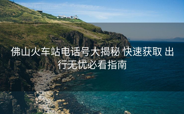 佛山火車站電話號(hào)大揭秘 快速獲取 出行無(wú)憂必看指南