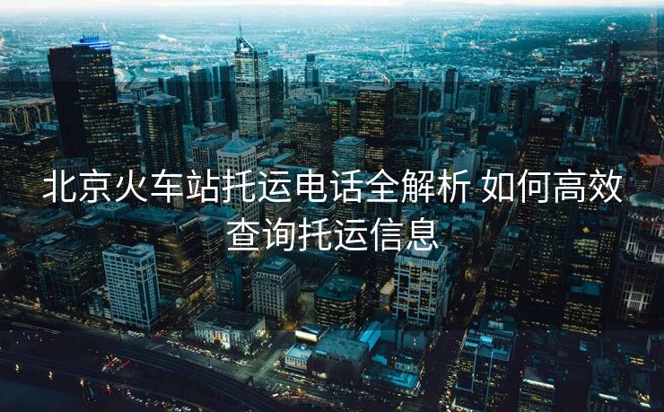 北京火車站托運(yùn)電話全解析 如何高效查詢托運(yùn)信息
