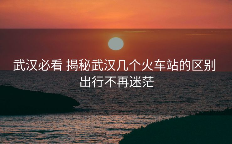 武漢必看 揭秘武漢幾個(gè)火車站的區(qū)別 出行不再迷茫