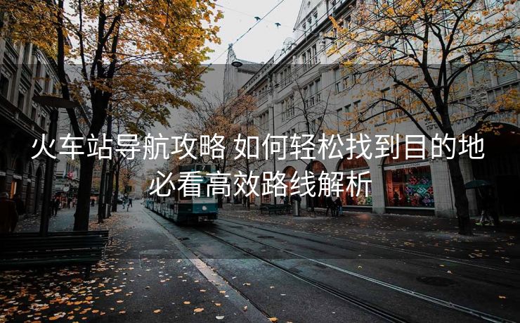 火車站導航攻略 如何輕松找到目的地 必看高效路線解析