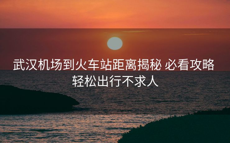 武漢機(jī)場(chǎng)到火車(chē)站距離揭秘 必看攻略 輕松出行不求人 武漢機(jī)場(chǎng)到火車(chē)站距離揭秘 必看攻略 輕松出行不求人