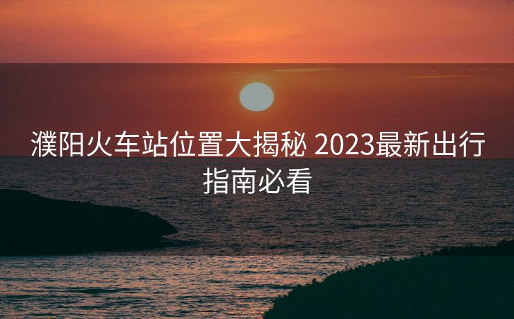 濮陽(yáng)火車(chē)站位置大揭秘 2023最新出行指南必看