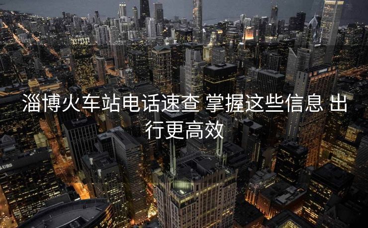 淄博火車站電話速查 掌握這些信息 出行更高效