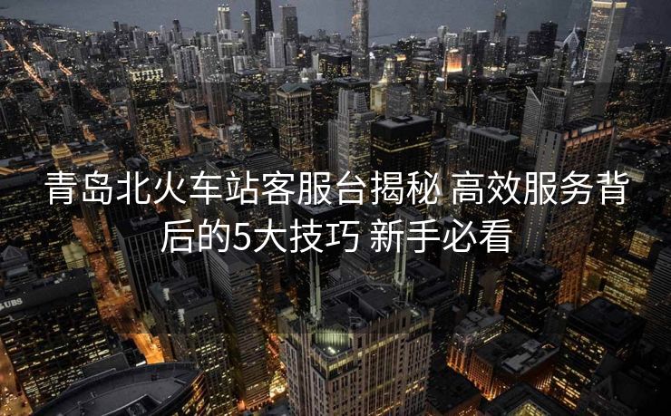 青島北火車站客服臺揭秘 高效服務背后的5大技巧 新手必看 青島北火車站客服臺揭秘 高效服務背后的5大技巧 新手必看