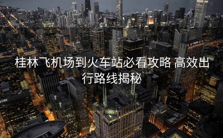 桂林飛機(jī)場到火車站必看攻略 高效出行路線揭秘