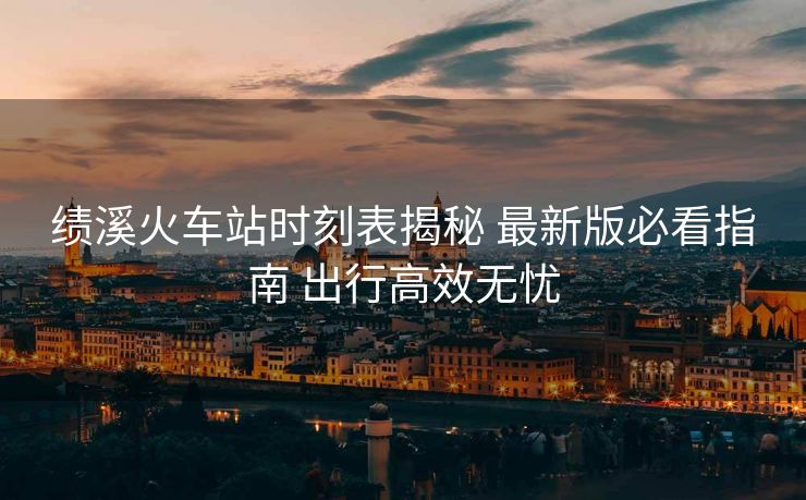 績(jī)溪火車(chē)站時(shí)刻表揭秘 最新版必看指南 出行高效無(wú)憂(yōu)
